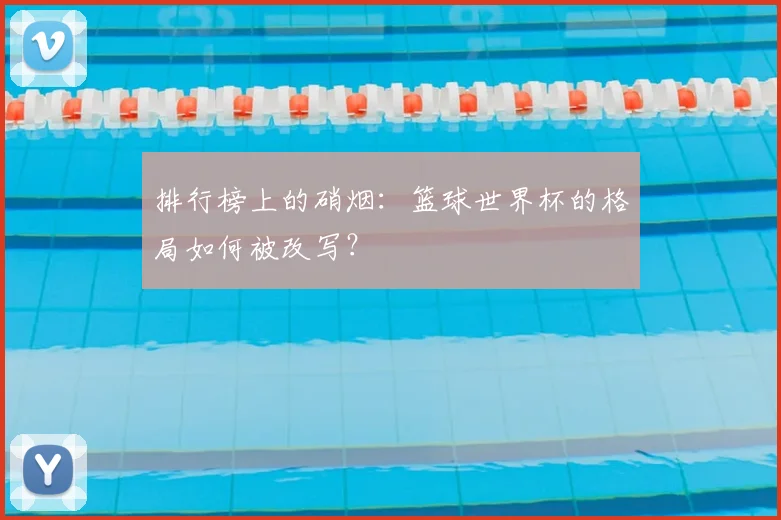 排行榜上的硝烟：篮球世界杯的格局如何被改写？