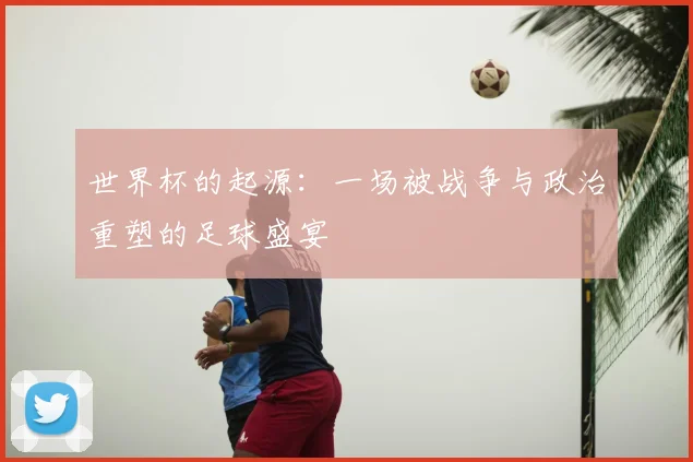 世界杯的起源：一场被战争与政治重塑的足球盛宴