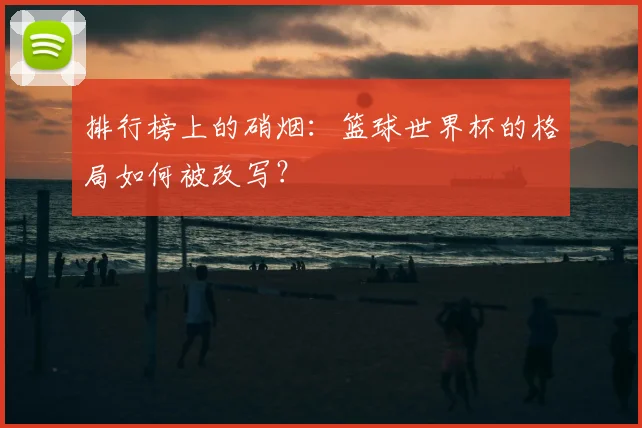 排行榜上的硝烟：篮球世界杯的格局如何被改写？